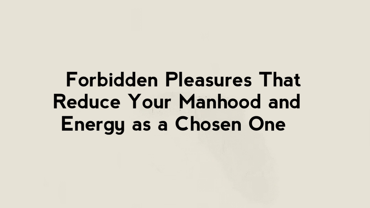 9 Forbidden Pleasures That Reduce Your Manhood and Energy as a Chosen One